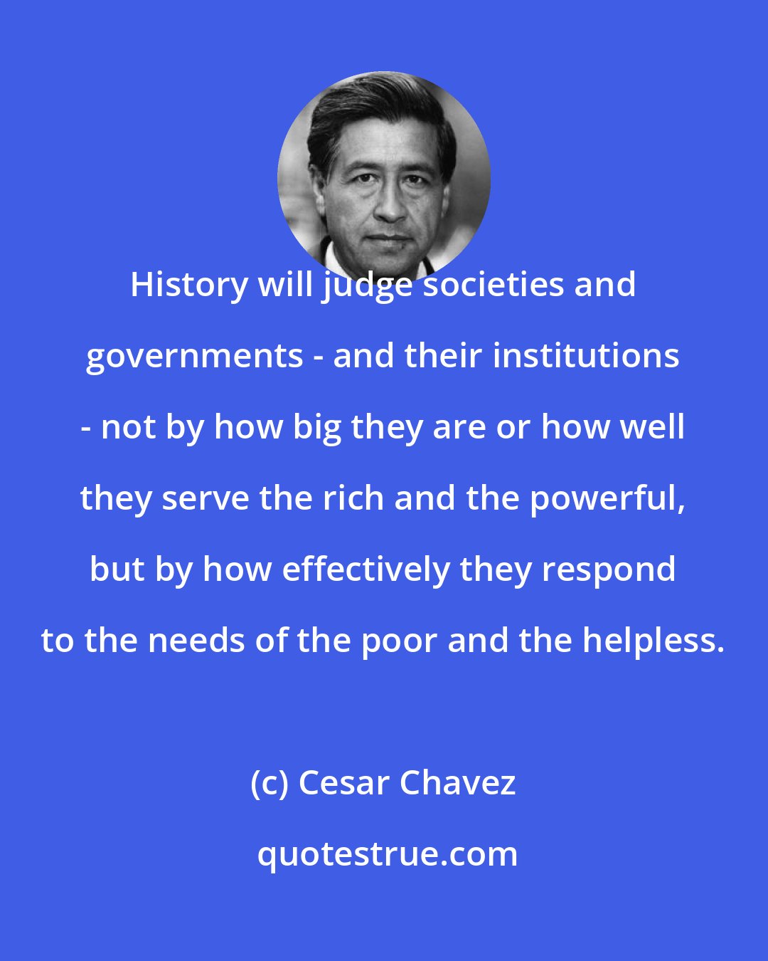 Cesar Chavez: History will judge societies and governments - and their institutions - not by how big they are or how well they serve the rich and the powerful, but by how effectively they respond to the needs of the poor and the helpless.