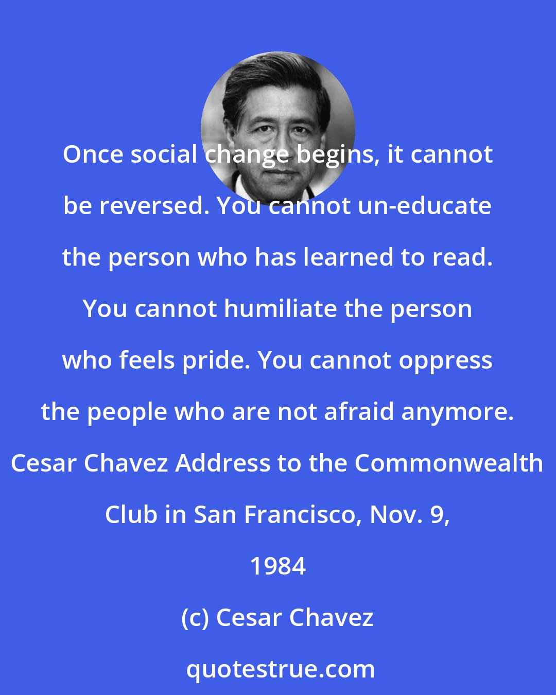 Cesar Chavez: Once social change begins, it cannot be reversed. You cannot un-educate the person who has learned to read. You cannot humiliate the person who feels pride. You cannot oppress the people who are not afraid anymore. Cesar Chavez Address to the Commonwealth Club in San Francisco, Nov. 9, 1984