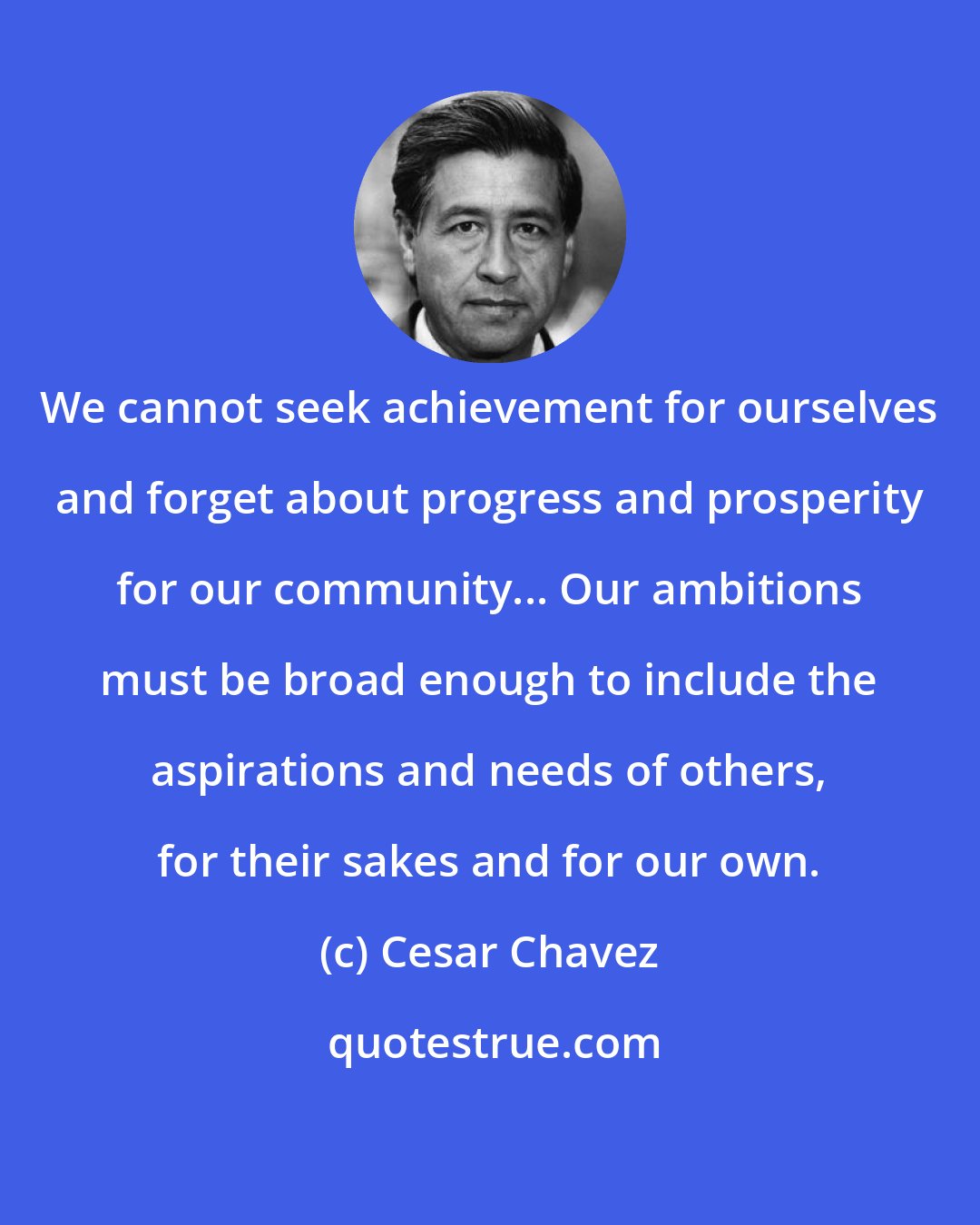 Cesar Chavez: We cannot seek achievement for ourselves and forget about progress and prosperity for our community... Our ambitions must be broad enough to include the aspirations and needs of others, for their sakes and for our own.