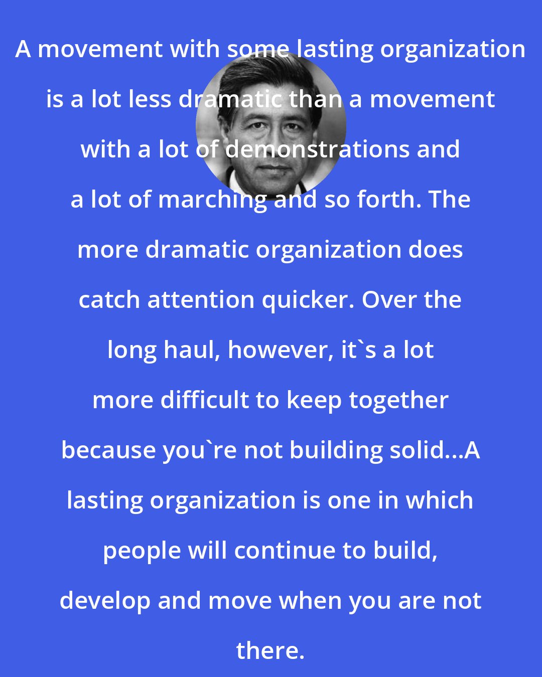 Cesar Chavez: A movement with some lasting organization is a lot less dramatic than a movement with a lot of demonstrations and a lot of marching and so forth. The more dramatic organization does catch attention quicker. Over the long haul, however, it's a lot more difficult to keep together because you're not building solid...A lasting organization is one in which people will continue to build, develop and move when you are not there.