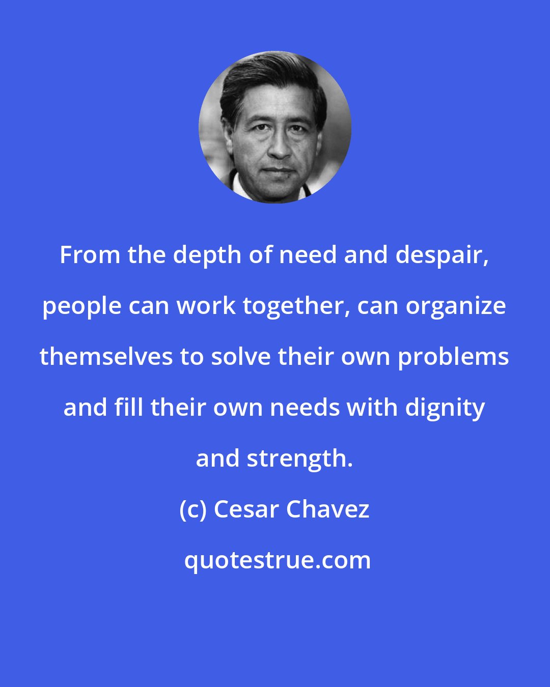 Cesar Chavez: From the depth of need and despair, people can work together, can organize themselves to solve their own problems and fill their own needs with dignity and strength.