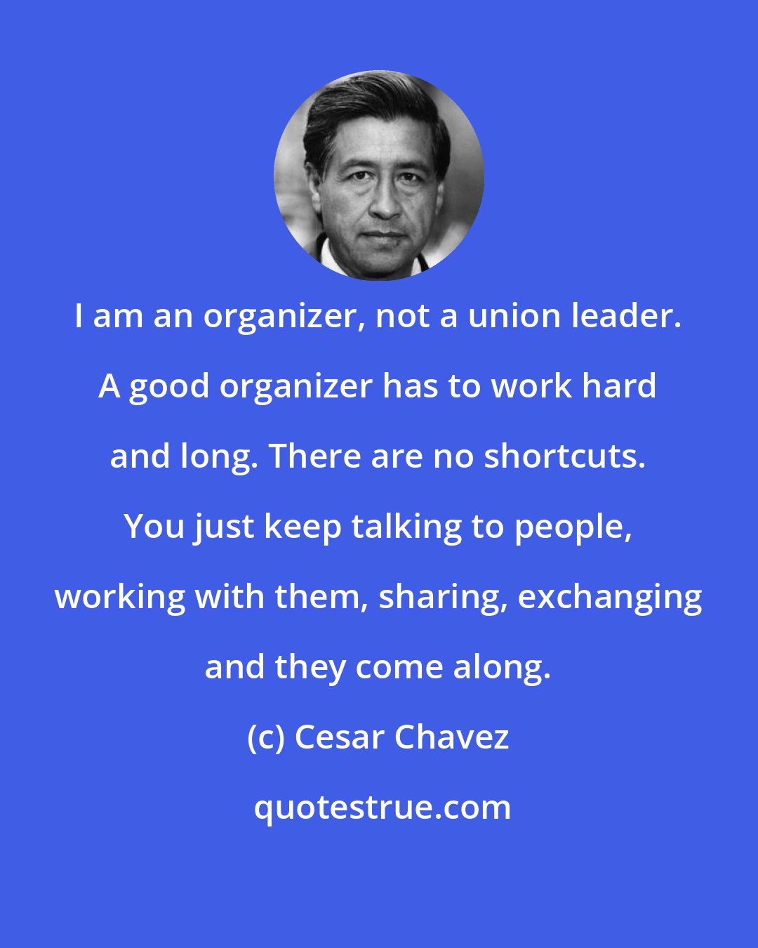 Cesar Chavez: I am an organizer, not a union leader. A good organizer has to work hard and long. There are no shortcuts. You just keep talking to people, working with them, sharing, exchanging and they come along.