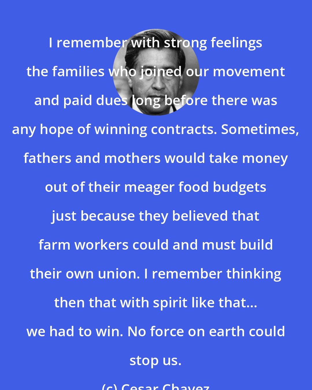 Cesar Chavez: I remember with strong feelings the families who joined our movement and paid dues long before there was any hope of winning contracts. Sometimes, fathers and mothers would take money out of their meager food budgets just because they believed that farm workers could and must build their own union. I remember thinking then that with spirit like that... we had to win. No force on earth could stop us.