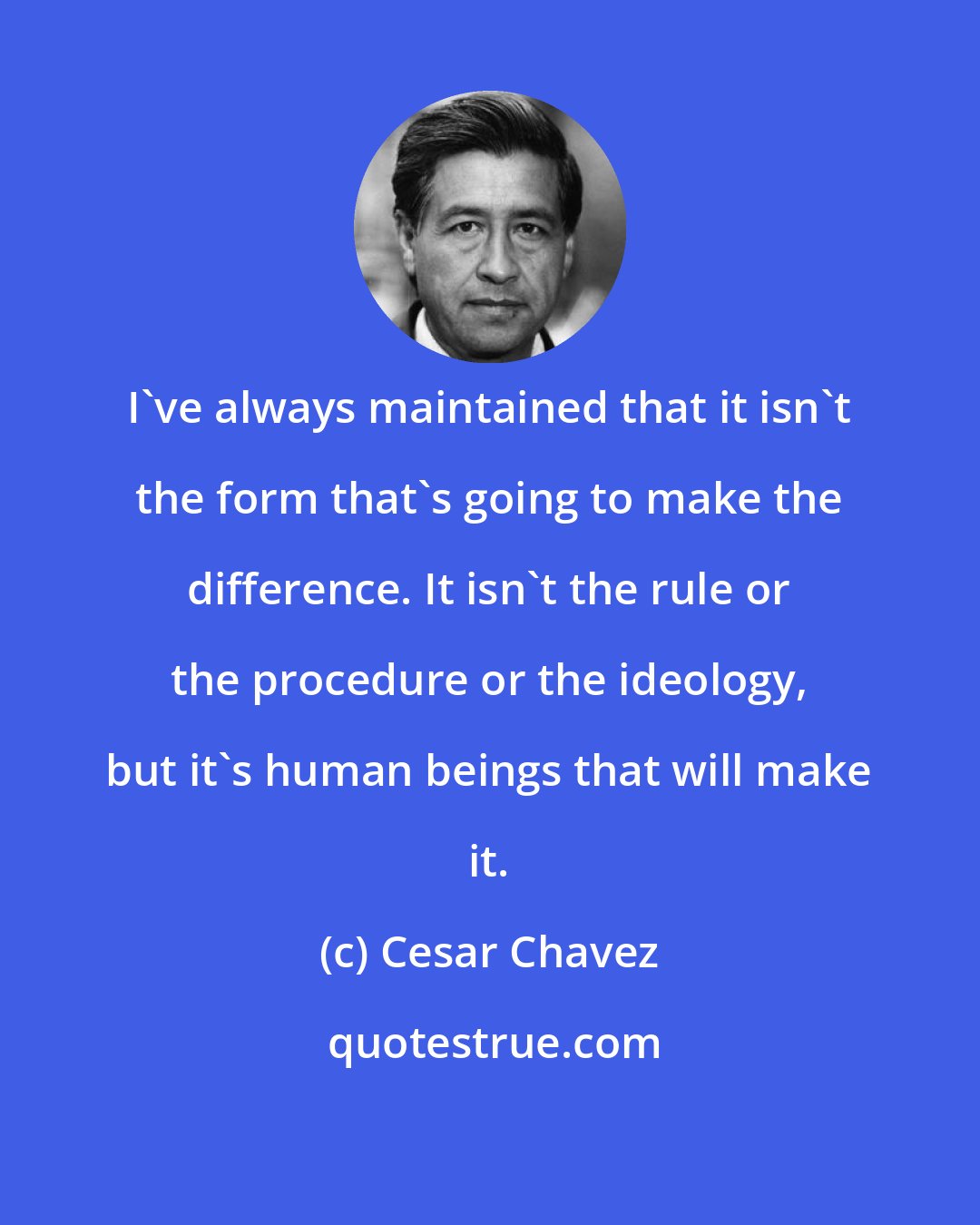 Cesar Chavez: I've always maintained that it isn't the form that's going to make the difference. It isn't the rule or the procedure or the ideology, but it's human beings that will make it.