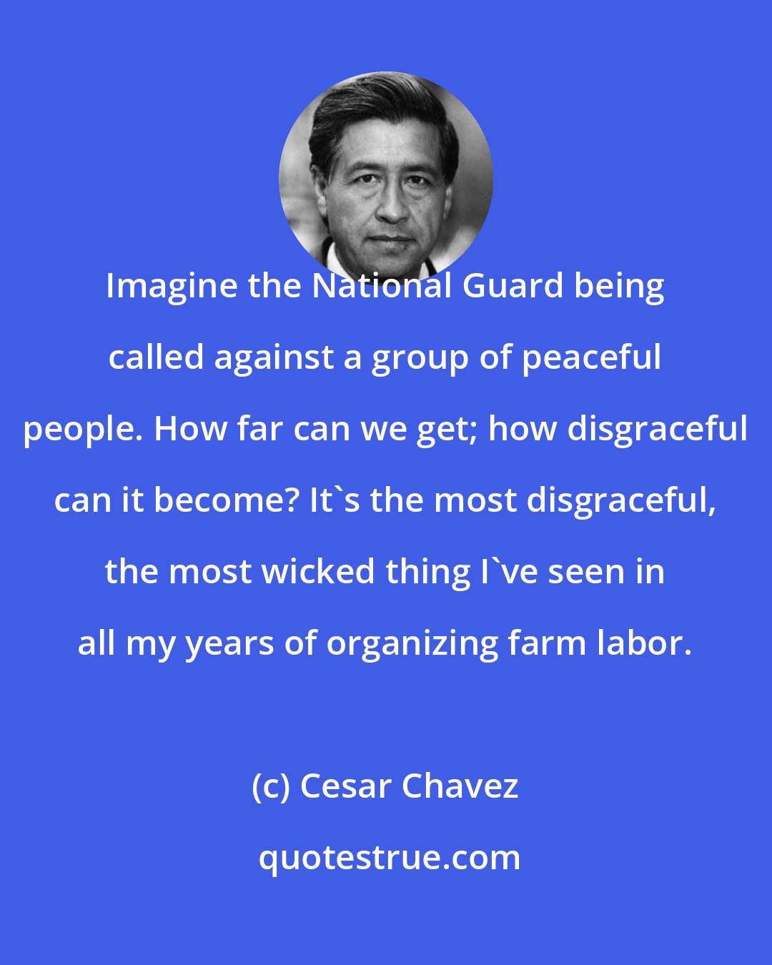 Cesar Chavez: Imagine the National Guard being called against a group of peaceful people. How far can we get; how disgraceful can it become? It's the most disgraceful, the most wicked thing I've seen in all my years of organizing farm labor.