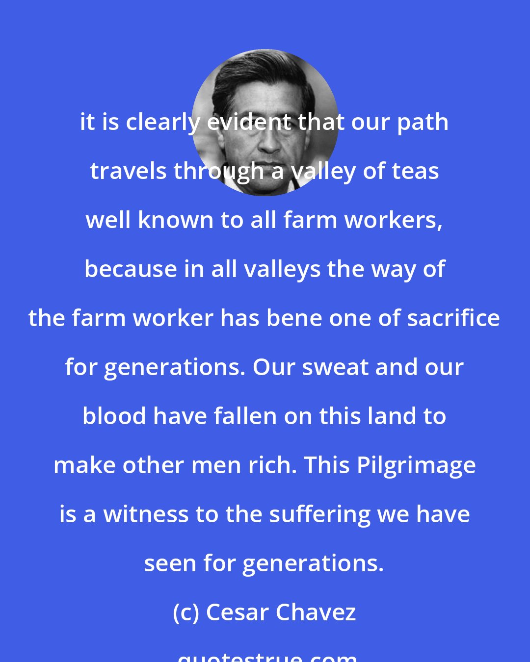 Cesar Chavez: it is clearly evident that our path travels through a valley of teas well known to all farm workers, because in all valleys the way of the farm worker has bene one of sacrifice for generations. Our sweat and our blood have fallen on this land to make other men rich. This Pilgrimage is a witness to the suffering we have seen for generations.