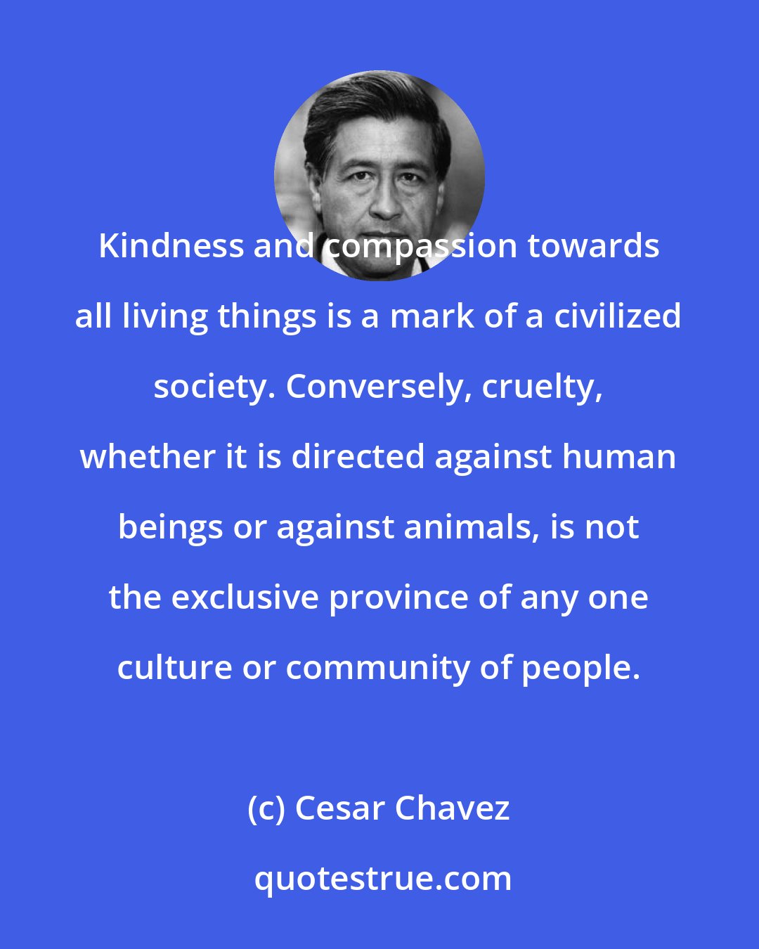 Cesar Chavez: Kindness and compassion towards all living things is a mark of a civilized society. Conversely, cruelty, whether it is directed against human beings or against animals, is not the exclusive province of any one culture or community of people.