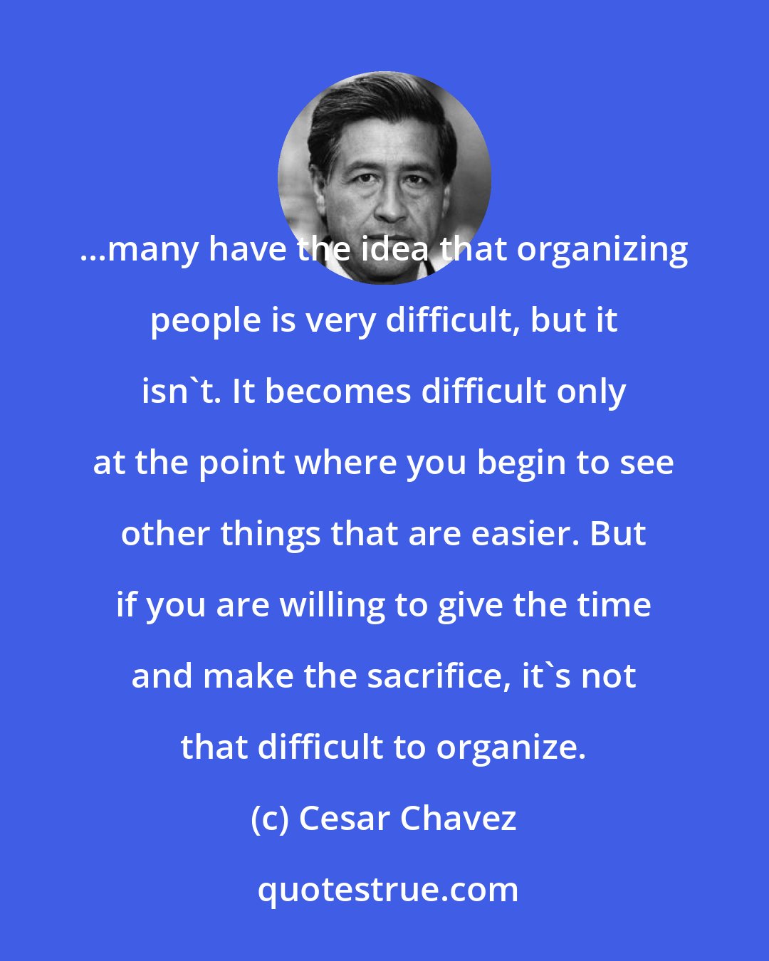 Cesar Chavez: ...many have the idea that organizing people is very difficult, but it isn't. It becomes difficult only at the point where you begin to see other things that are easier. But if you are willing to give the time and make the sacrifice, it's not that difficult to organize.