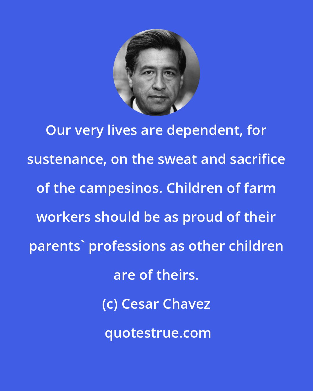 Cesar Chavez: Our very lives are dependent, for sustenance, on the sweat and sacrifice of the campesinos. Children of farm workers should be as proud of their parents' professions as other children are of theirs.