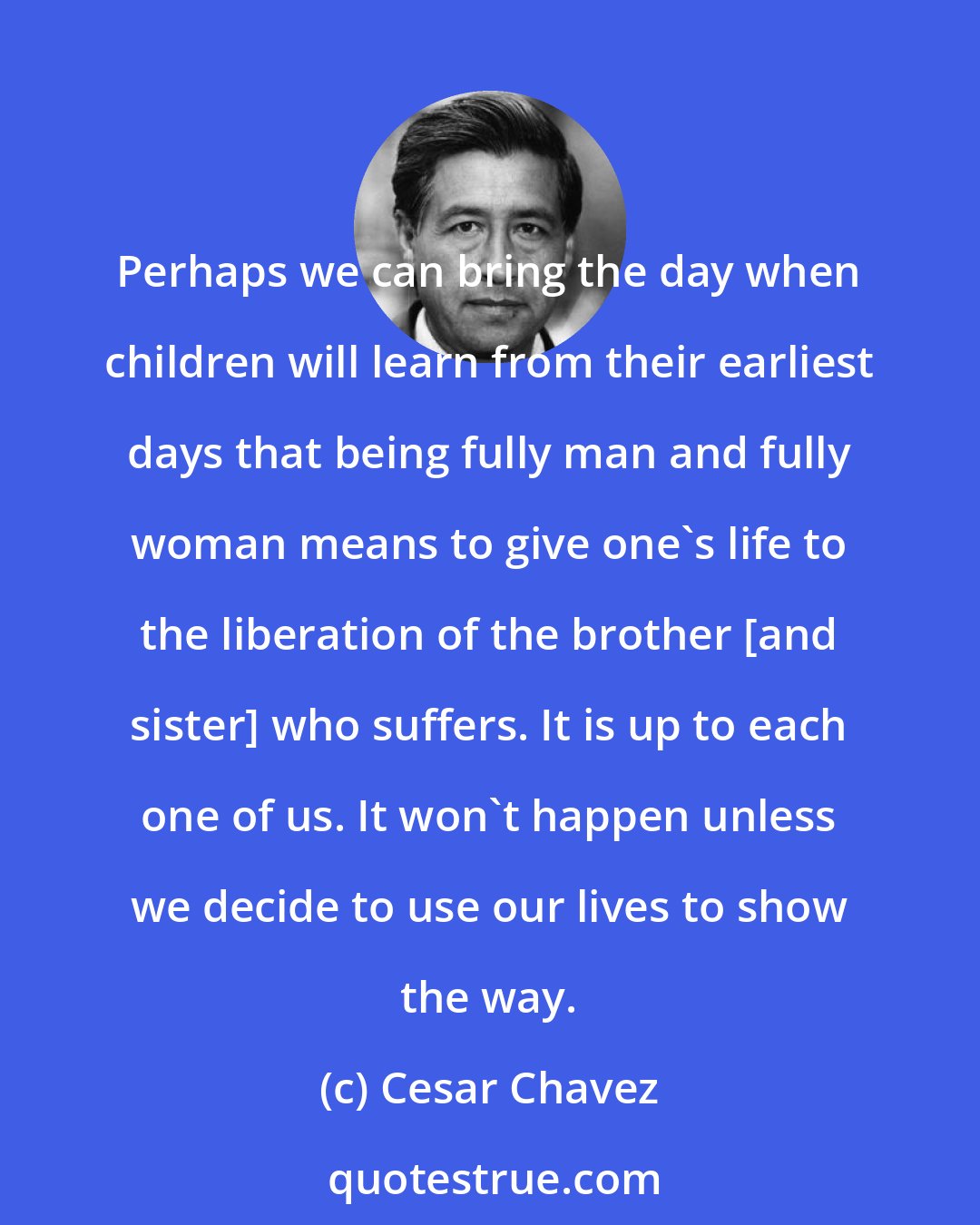 Cesar Chavez: Perhaps we can bring the day when children will learn from their earliest days that being fully man and fully woman means to give one's life to the liberation of the brother [and sister] who suffers. It is up to each one of us. It won't happen unless we decide to use our lives to show the way.