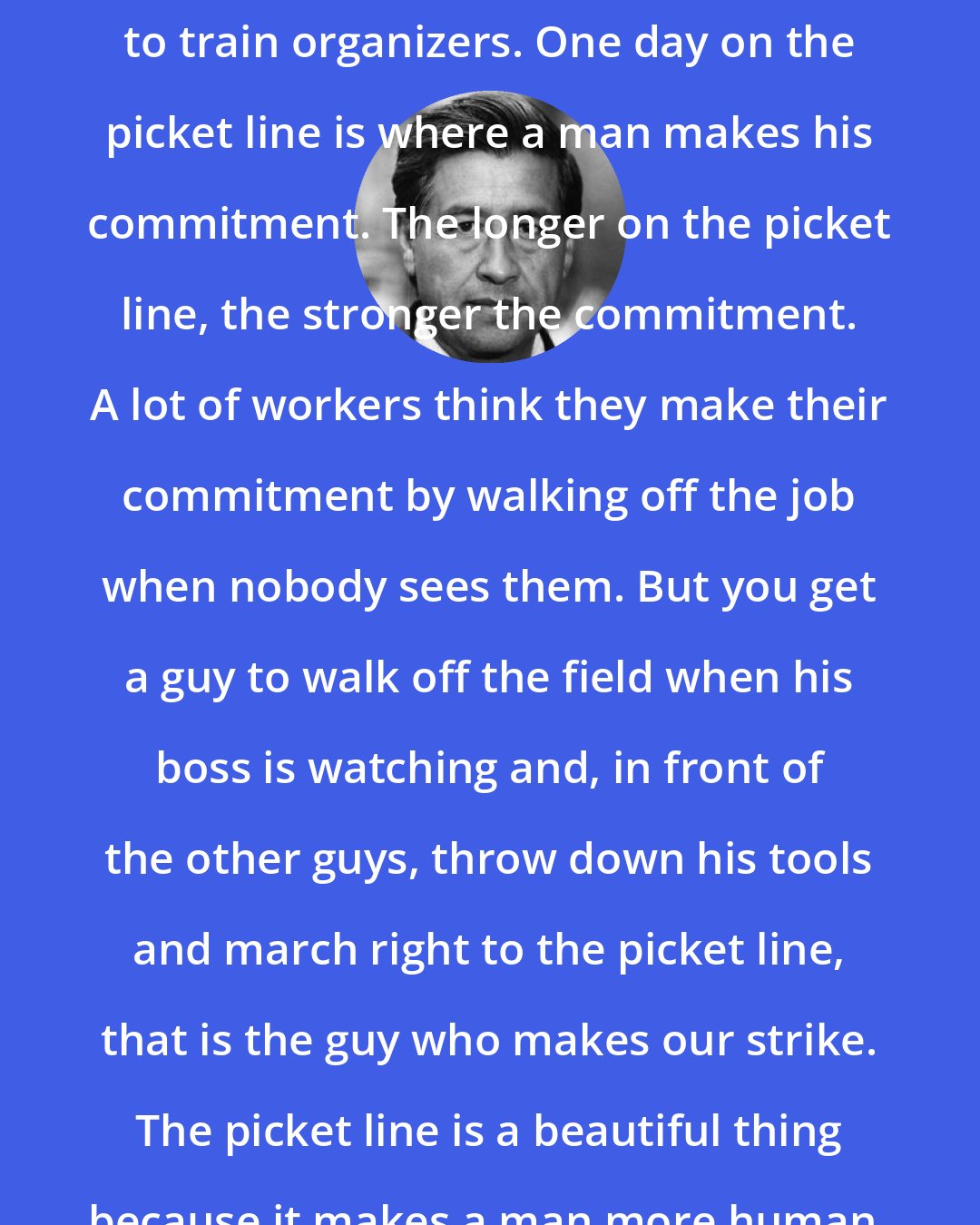 Cesar Chavez: The picket line is the best place to train organizers. One day on the picket line is where a man makes his commitment. The longer on the picket line, the stronger the commitment. A lot of workers think they make their commitment by walking off the job when nobody sees them. But you get a guy to walk off the field when his boss is watching and, in front of the other guys, throw down his tools and march right to the picket line, that is the guy who makes our strike. The picket line is a beautiful thing because it makes a man more human.