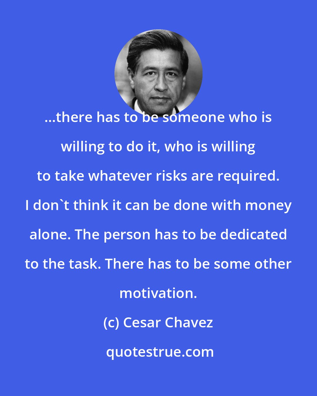 Cesar Chavez: ...there has to be someone who is willing to do it, who is willing to take whatever risks are required. I don't think it can be done with money alone. The person has to be dedicated to the task. There has to be some other motivation.