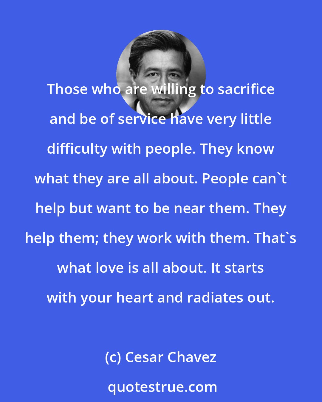 Cesar Chavez: Those who are willing to sacrifice and be of service have very little difficulty with people. They know what they are all about. People can't help but want to be near them. They help them; they work with them. That's what love is all about. It starts with your heart and radiates out.