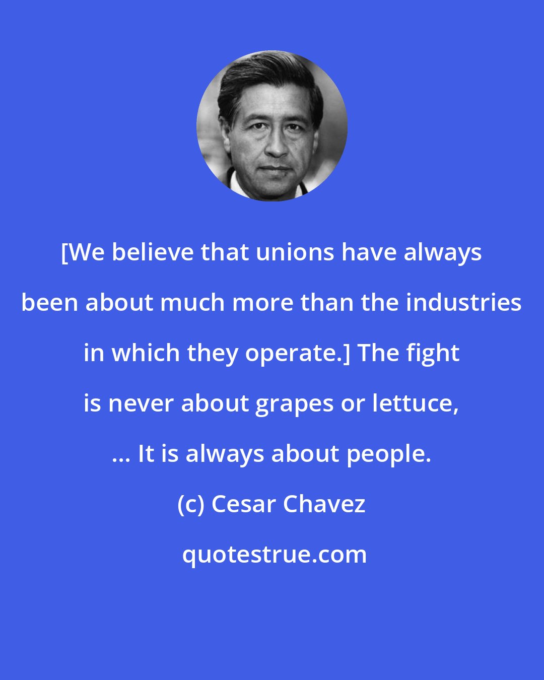 Cesar Chavez: [We believe that unions have always been about much more than the industries in which they operate.] The fight is never about grapes or lettuce, ... It is always about people.