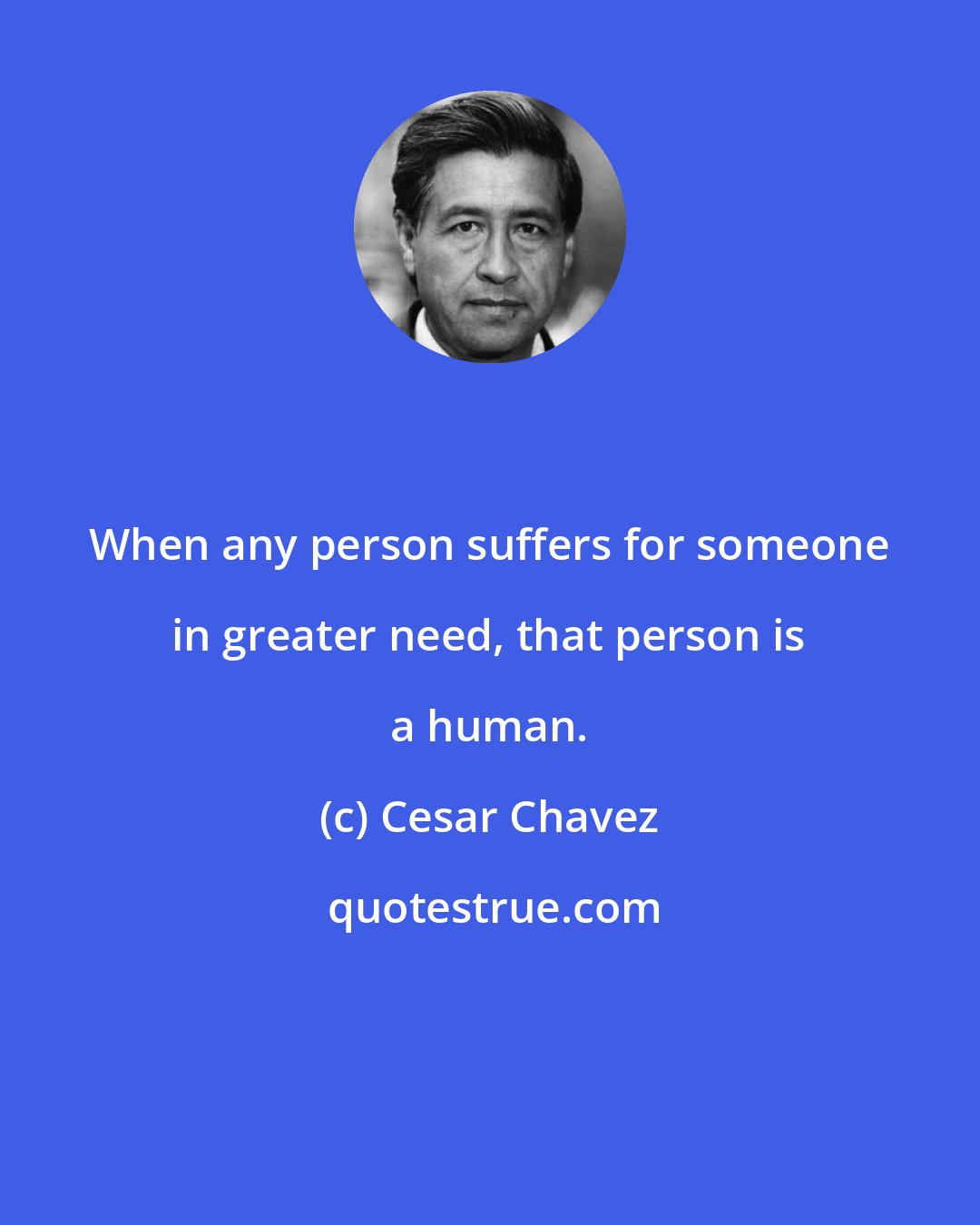 Cesar Chavez: When any person suffers for someone in greater need, that person is a human.