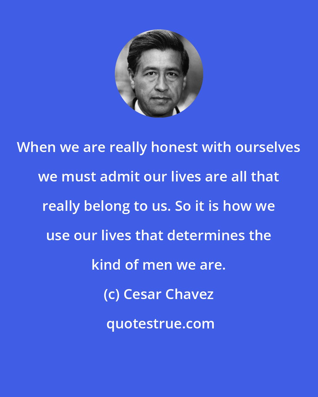 Cesar Chavez: When we are really honest with ourselves we must admit our lives are all that really belong to us. So it is how we use our lives that determines the kind of men we are.