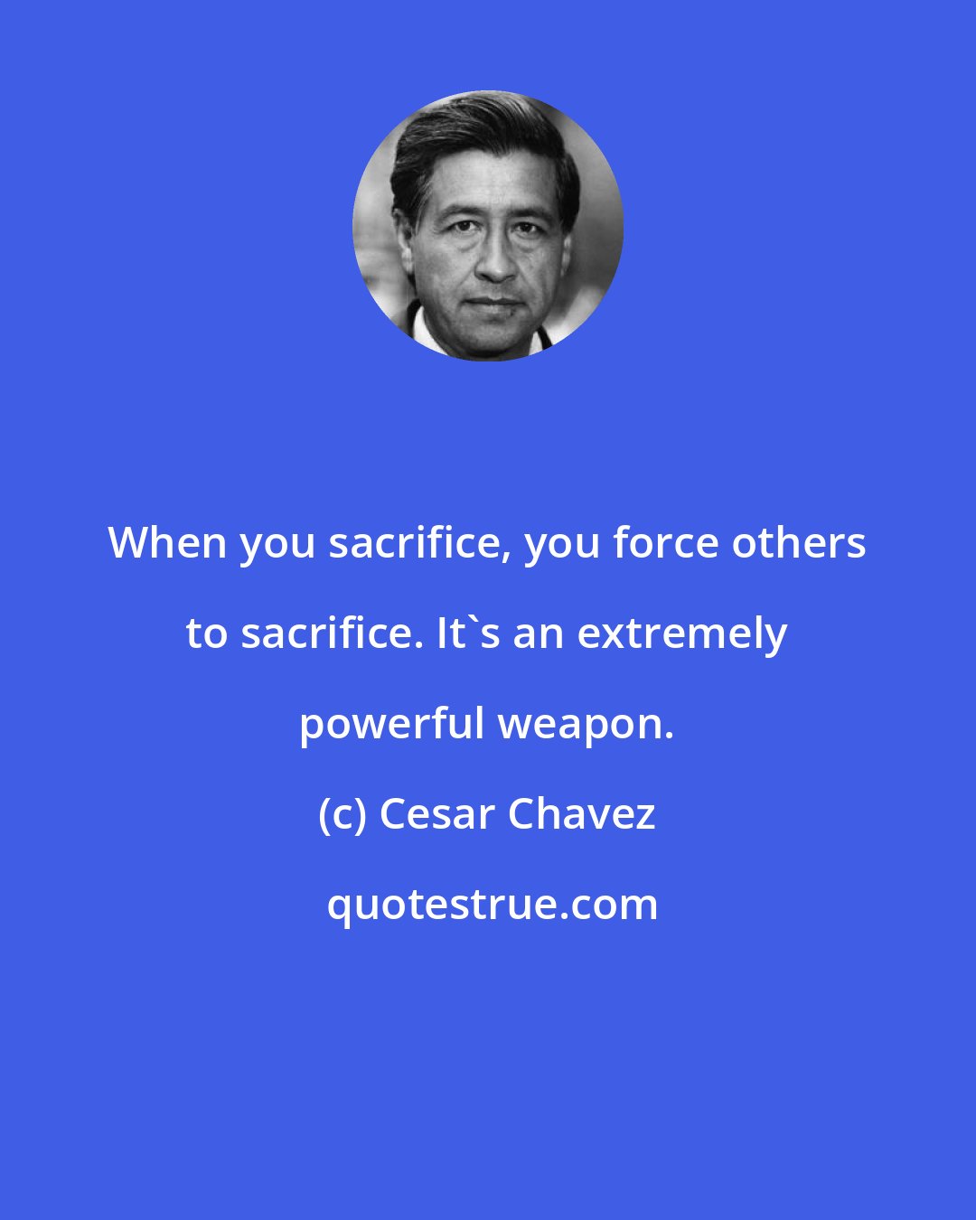 Cesar Chavez: When you sacrifice, you force others to sacrifice. It's an extremely powerful weapon.