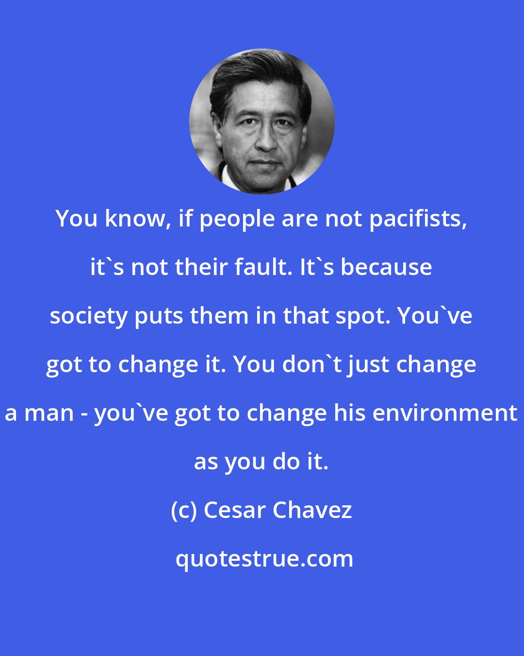 Cesar Chavez: You know, if people are not pacifists, it's not their fault. It's because society puts them in that spot. You've got to change it. You don't just change a man - you've got to change his environment as you do it.