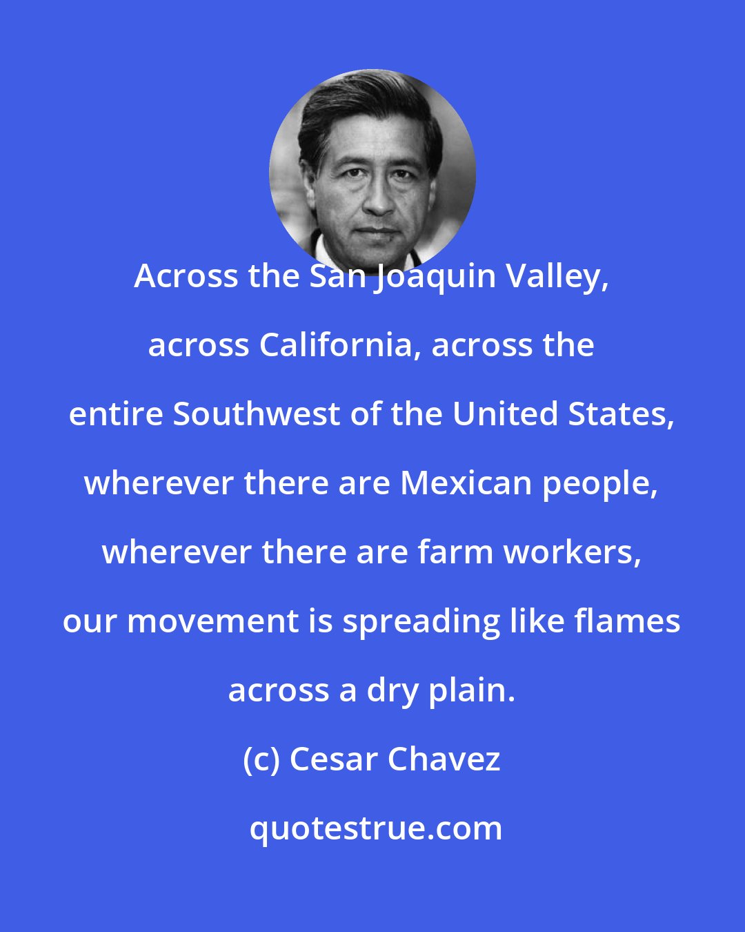 Cesar Chavez: Across the San Joaquin Valley, across California, across the entire Southwest of the United States, wherever there are Mexican people, wherever there are farm workers, our movement is spreading like flames across a dry plain.