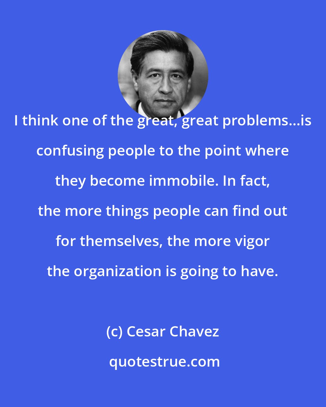 Cesar Chavez: I think one of the great, great problems...is confusing people to the point where they become immobile. In fact, the more things people can find out for themselves, the more vigor the organization is going to have.