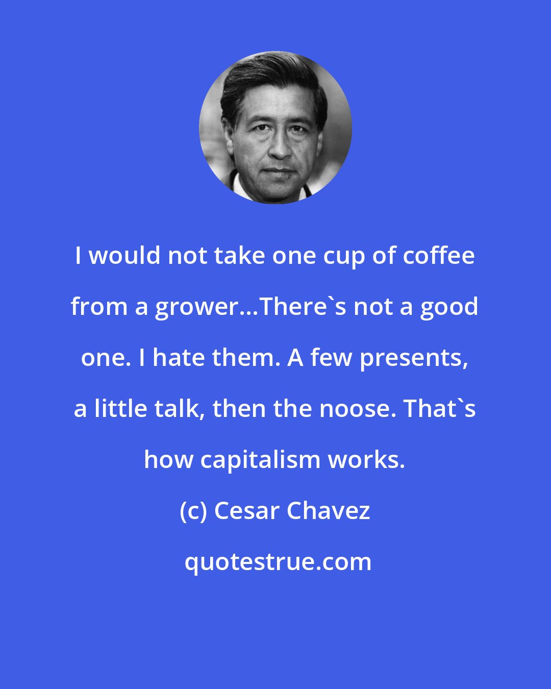 Cesar Chavez: I would not take one cup of coffee from a grower...There's not a good one. I hate them. A few presents, a little talk, then the noose. That's how capitalism works.