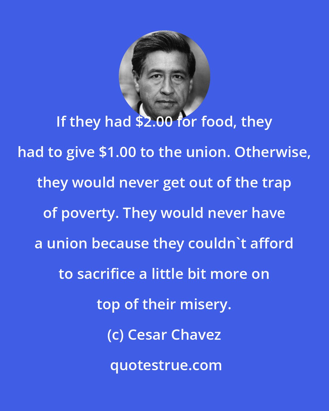 Cesar Chavez: If they had $2.00 for food, they had to give $1.00 to the union. Otherwise, they would never get out of the trap of poverty. They would never have a union because they couldn't afford to sacrifice a little bit more on top of their misery.