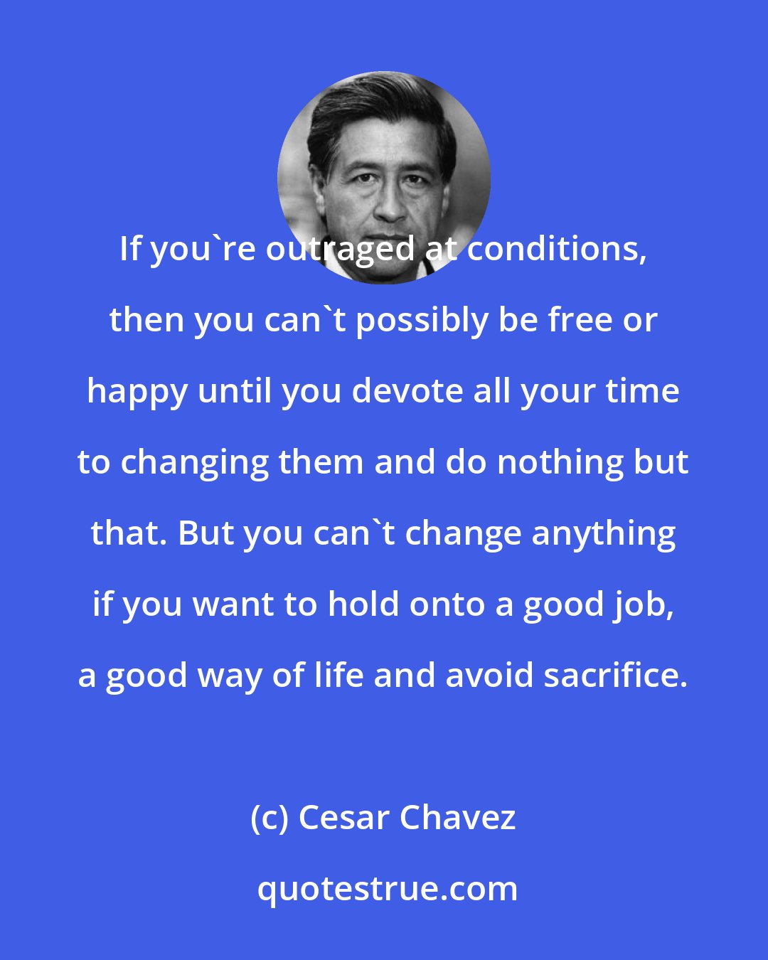 Cesar Chavez: If you're outraged at conditions, then you can't possibly be free or happy until you devote all your time to changing them and do nothing but that. But you can't change anything if you want to hold onto a good job, a good way of life and avoid sacrifice.