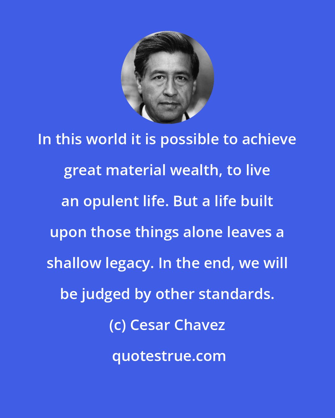 Cesar Chavez: In this world it is possible to achieve great material wealth, to live an opulent life. But a life built upon those things alone leaves a shallow legacy. In the end, we will be judged by other standards.