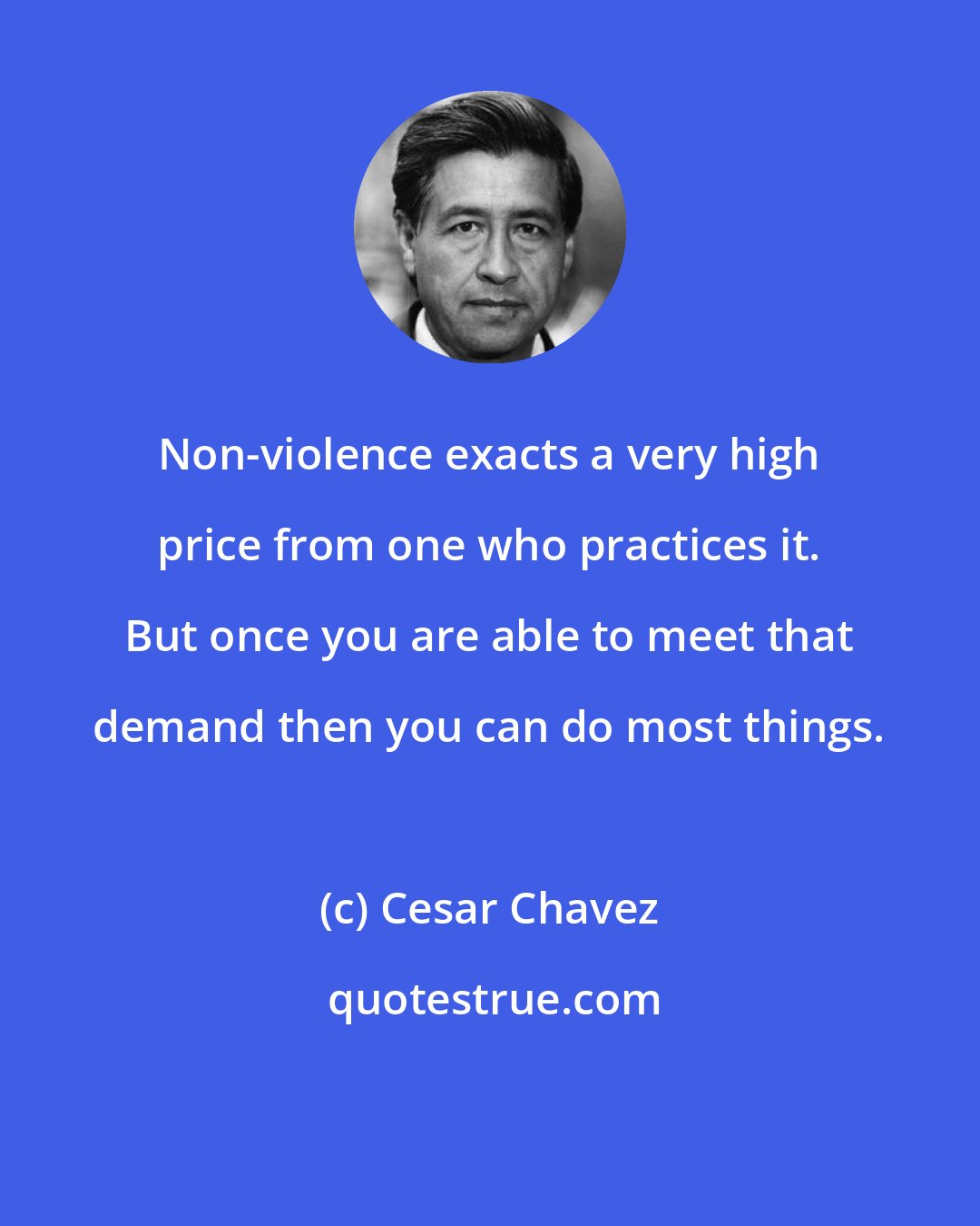 Cesar Chavez: Non-violence exacts a very high price from one who practices it. But once you are able to meet that demand then you can do most things.