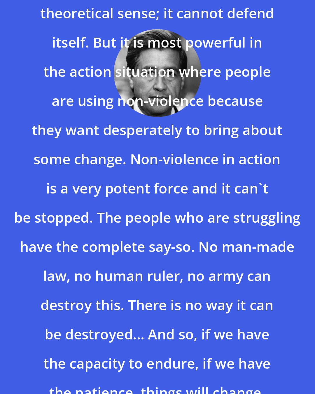 Cesar Chavez: Non-violence is very weak in the theoretical sense; it cannot defend itself. But it is most powerful in the action situation where people are using non-violence because they want desperately to bring about some change. Non-violence in action is a very potent force and it can't be stopped. The people who are struggling have the complete say-so. No man-made law, no human ruler, no army can destroy this. There is no way it can be destroyed... And so, if we have the capacity to endure, if we have the patience, things will change.