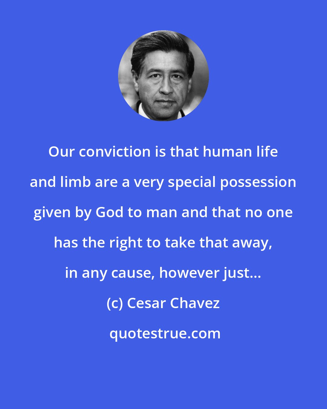 Cesar Chavez: Our conviction is that human life and limb are a very special possession given by God to man and that no one has the right to take that away, in any cause, however just...