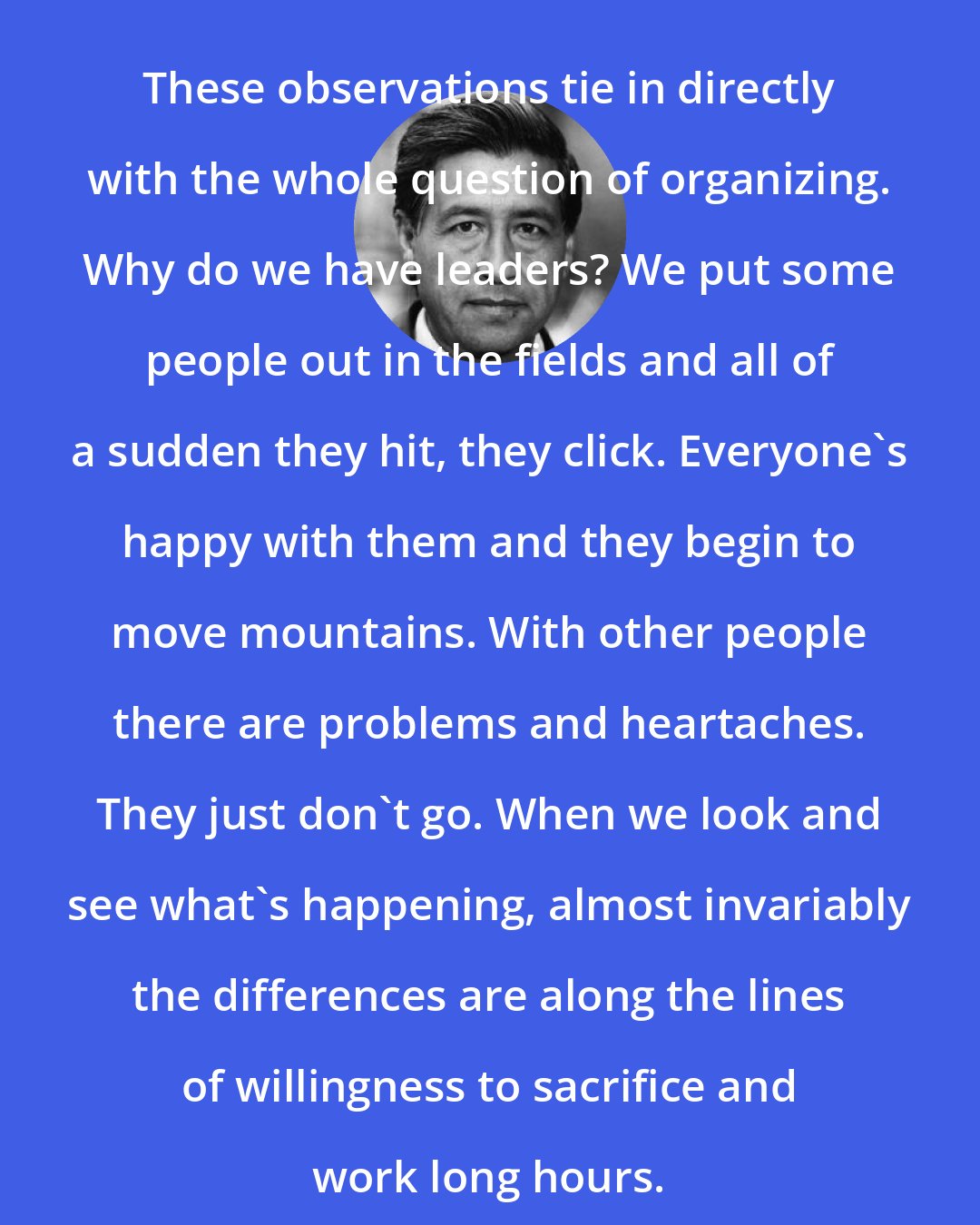 Cesar Chavez: These observations tie in directly with the whole question of organizing. Why do we have leaders? We put some people out in the fields and all of a sudden they hit, they click. Everyone's happy with them and they begin to move mountains. With other people there are problems and heartaches. They just don't go. When we look and see what's happening, almost invariably the differences are along the lines of willingness to sacrifice and work long hours.