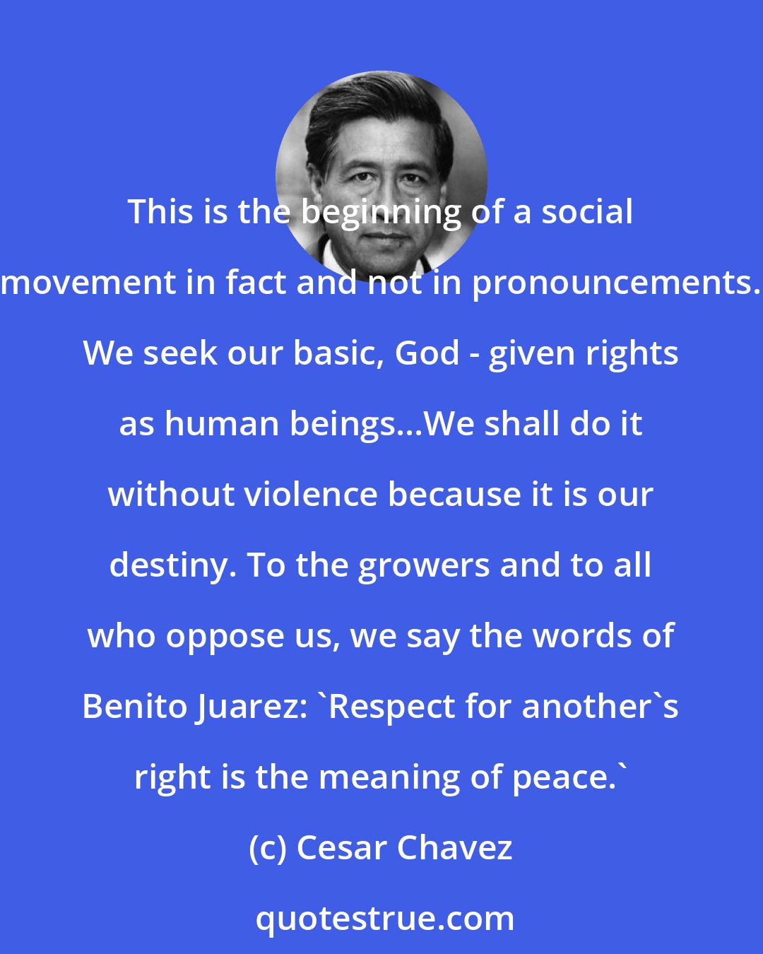 Cesar Chavez: This is the beginning of a social movement in fact and not in pronouncements. We seek our basic, God - given rights as human beings...We shall do it without violence because it is our destiny. To the growers and to all who oppose us, we say the words of Benito Juarez: `Respect for another's right is the meaning of peace.'