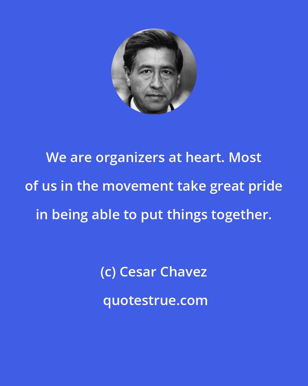 Cesar Chavez: We are organizers at heart. Most of us in the movement take great pride in being able to put things together.