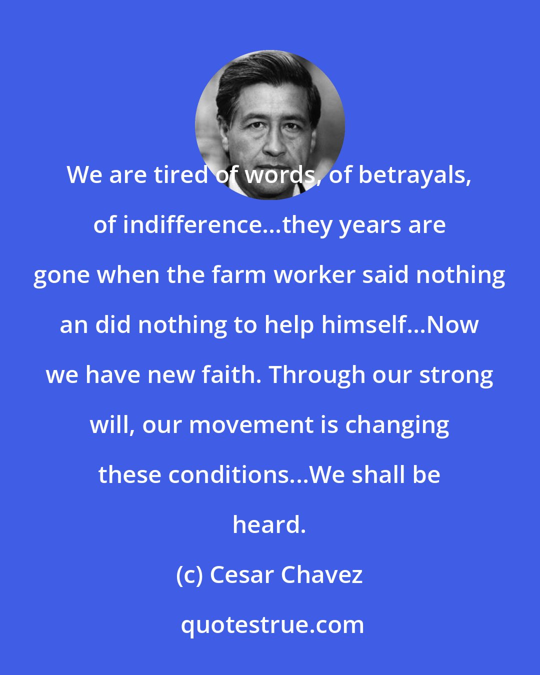 Cesar Chavez: We are tired of words, of betrayals, of indifference...they years are gone when the farm worker said nothing an did nothing to help himself...Now we have new faith. Through our strong will, our movement is changing these conditions...We shall be heard.