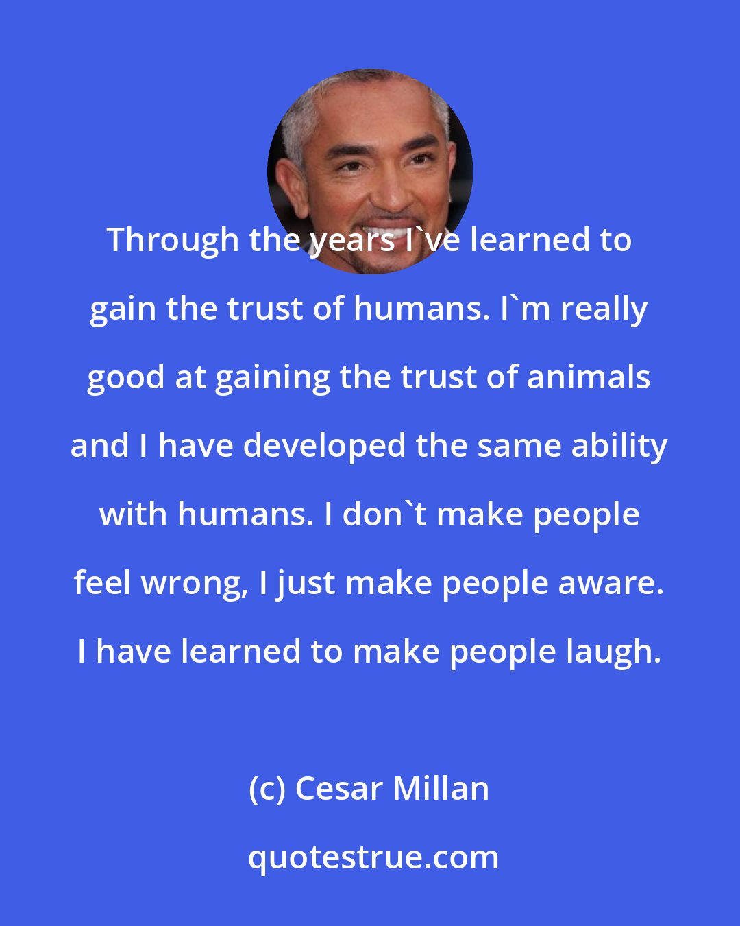 Cesar Millan: Through the years I've learned to gain the trust of humans. I'm really good at gaining the trust of animals and I have developed the same ability with humans. I don't make people feel wrong, I just make people aware. I have learned to make people laugh.