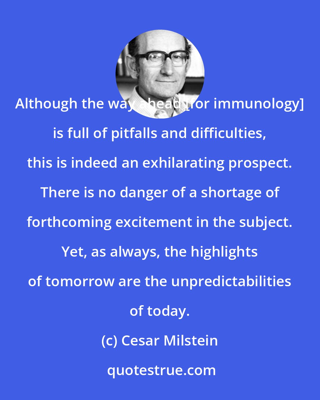 Cesar Milstein: Although the way ahead [for immunology] is full of pitfalls and difficulties, this is indeed an exhilarating prospect. There is no danger of a shortage of forthcoming excitement in the subject. Yet, as always, the highlights of tomorrow are the unpredictabilities of today.