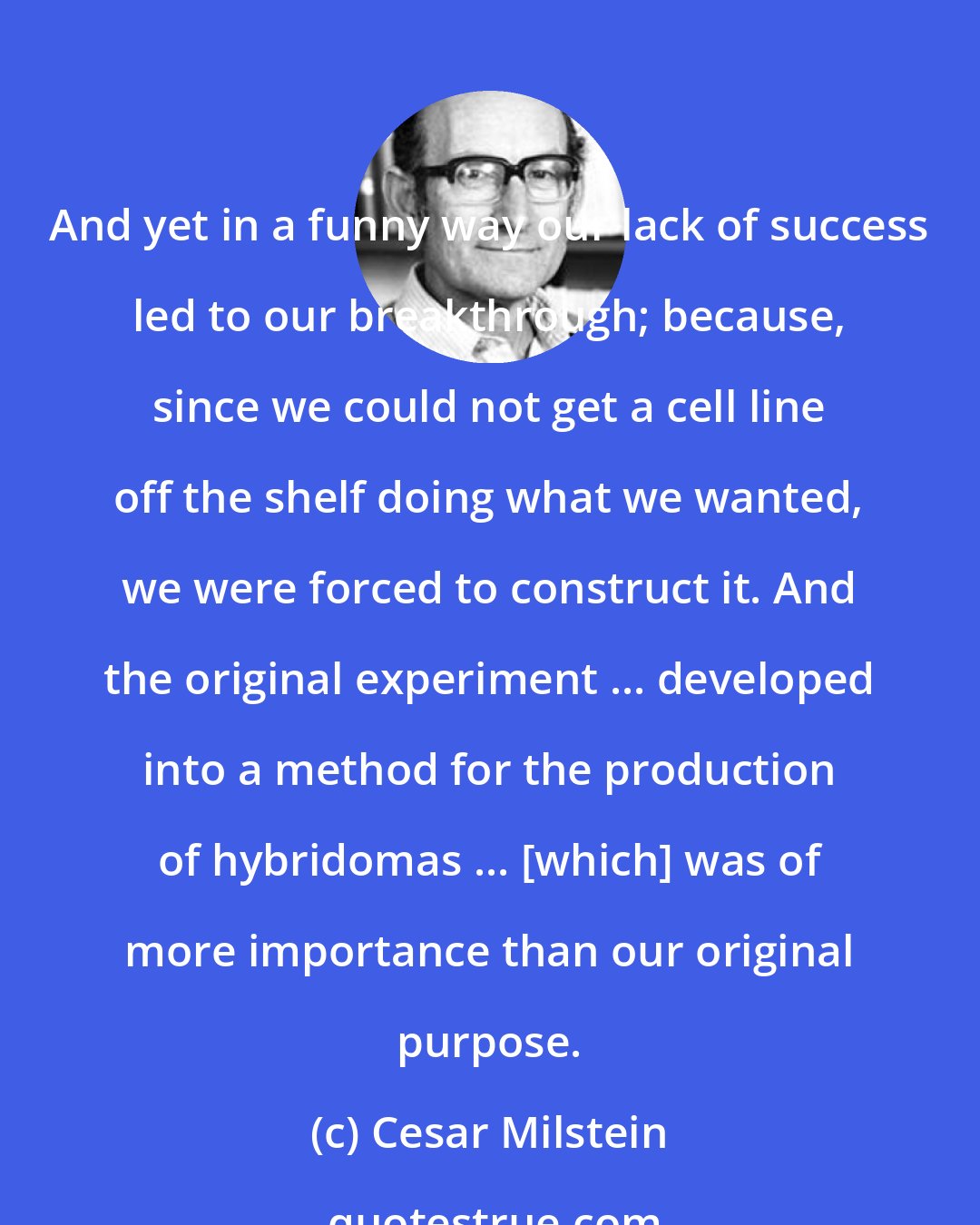 Cesar Milstein: And yet in a funny way our lack of success led to our breakthrough; because, since we could not get a cell line off the shelf doing what we wanted, we were forced to construct it. And the original experiment ... developed into a method for the production of hybridomas ... [which] was of more importance than our original purpose.