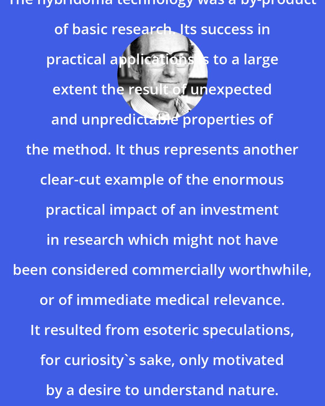 Cesar Milstein: The hybridoma technology was a by-product of basic research. Its success in practical applications is to a large extent the result of unexpected and unpredictable properties of the method. It thus represents another clear-cut example of the enormous practical impact of an investment in research which might not have been considered commercially worthwhile, or of immediate medical relevance. It resulted from esoteric speculations, for curiosity's sake, only motivated by a desire to understand nature.