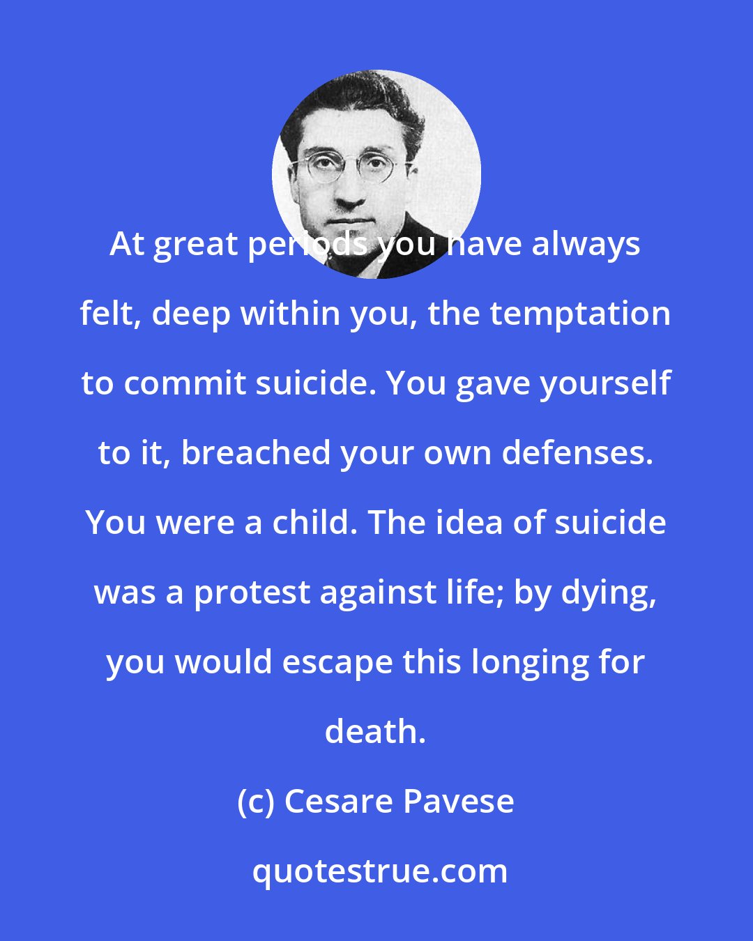 Cesare Pavese: At great periods you have always felt, deep within you, the temptation to commit suicide. You gave yourself to it, breached your own defenses. You were a child. The idea of suicide was a protest against life; by dying, you would escape this longing for death.