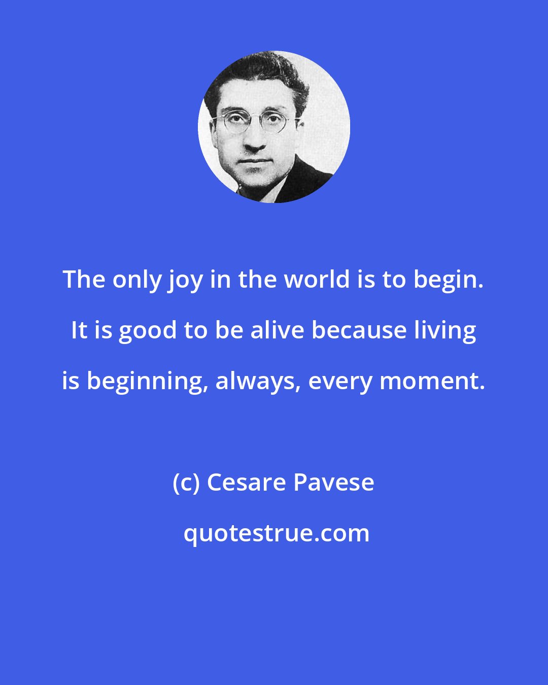 Cesare Pavese: The only joy in the world is to begin. It is good to be alive because living is beginning, always, every moment.