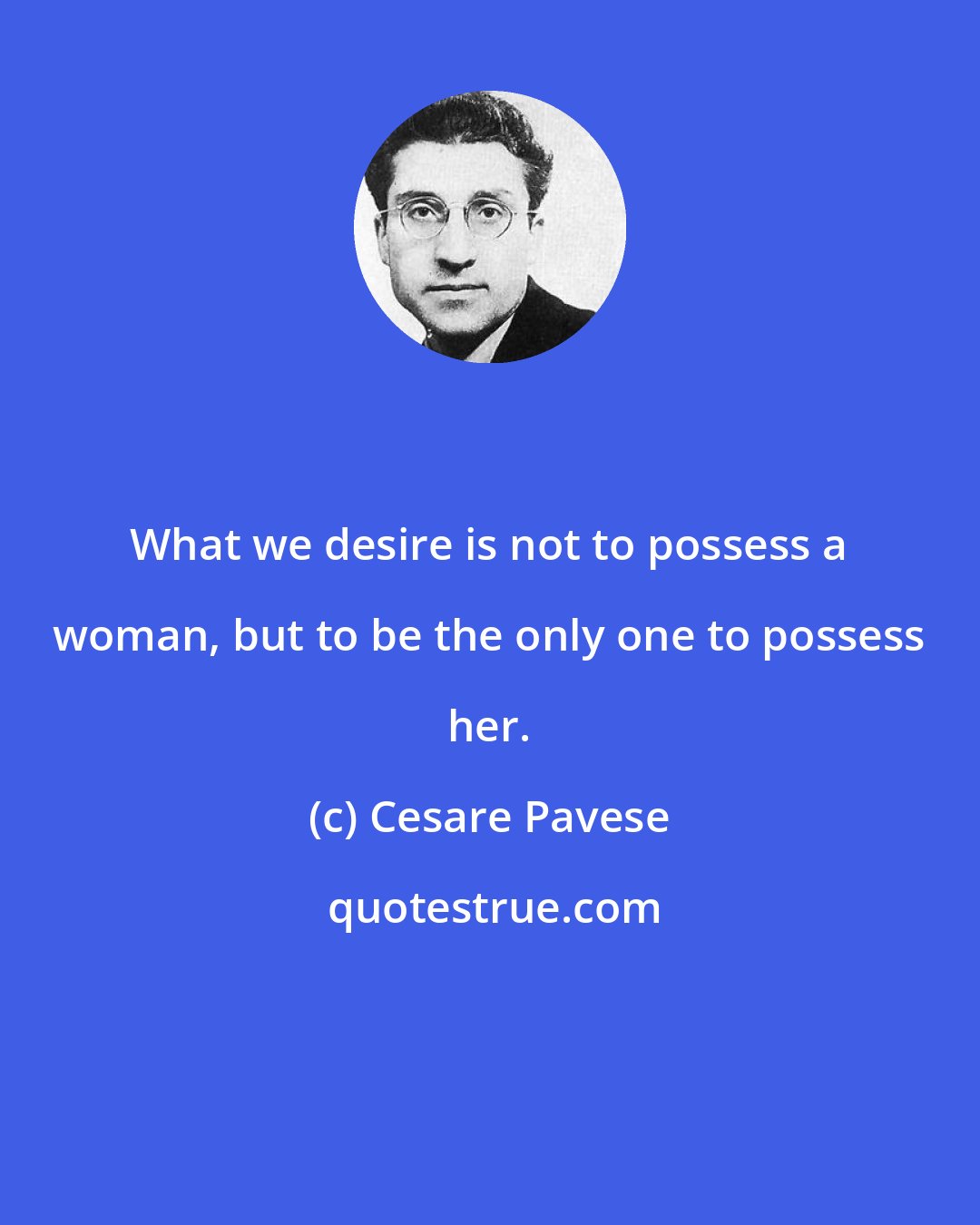 Cesare Pavese: What we desire is not to possess a woman, but to be the only one to possess her.