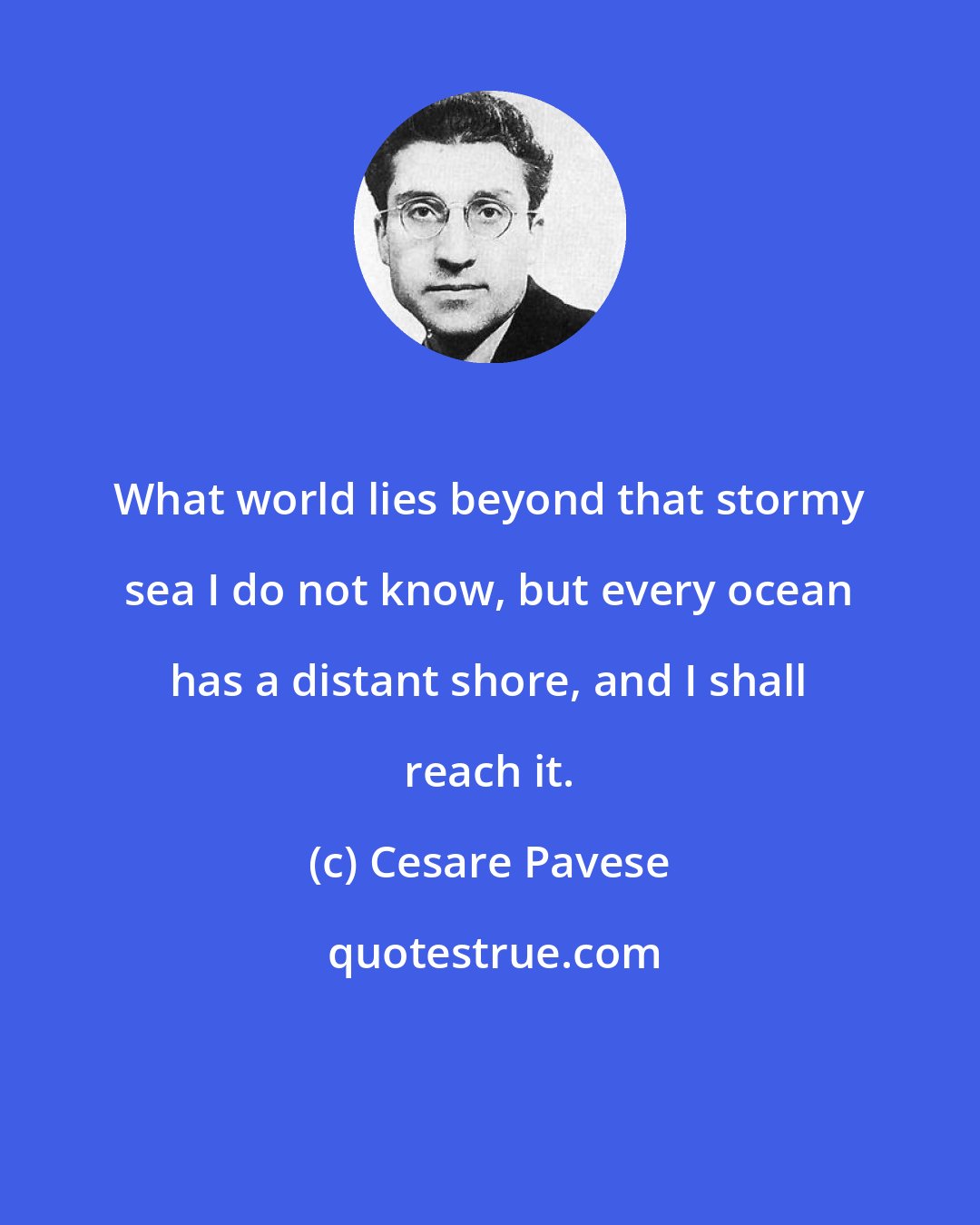 Cesare Pavese: What world lies beyond that stormy sea I do not know, but every ocean has a distant shore, and I shall reach it.