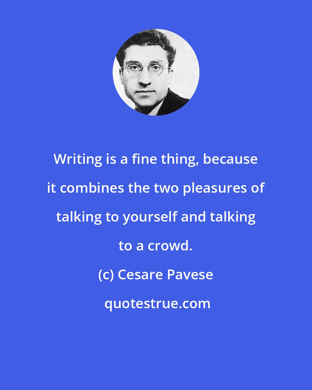 Cesare Pavese: Writing is a fine thing, because it combines the two pleasures of talking to yourself and talking to a crowd.
