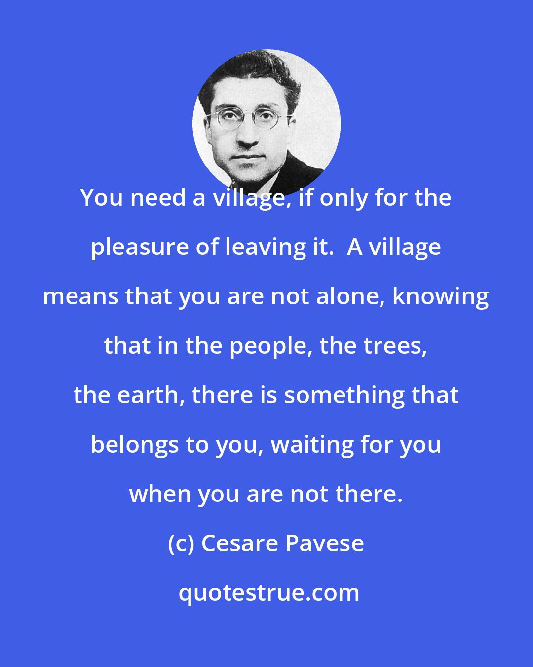 Cesare Pavese: You need a village, if only for the pleasure of leaving it.  A village means that you are not alone, knowing that in the people, the trees, the earth, there is something that belongs to you, waiting for you when you are not there.