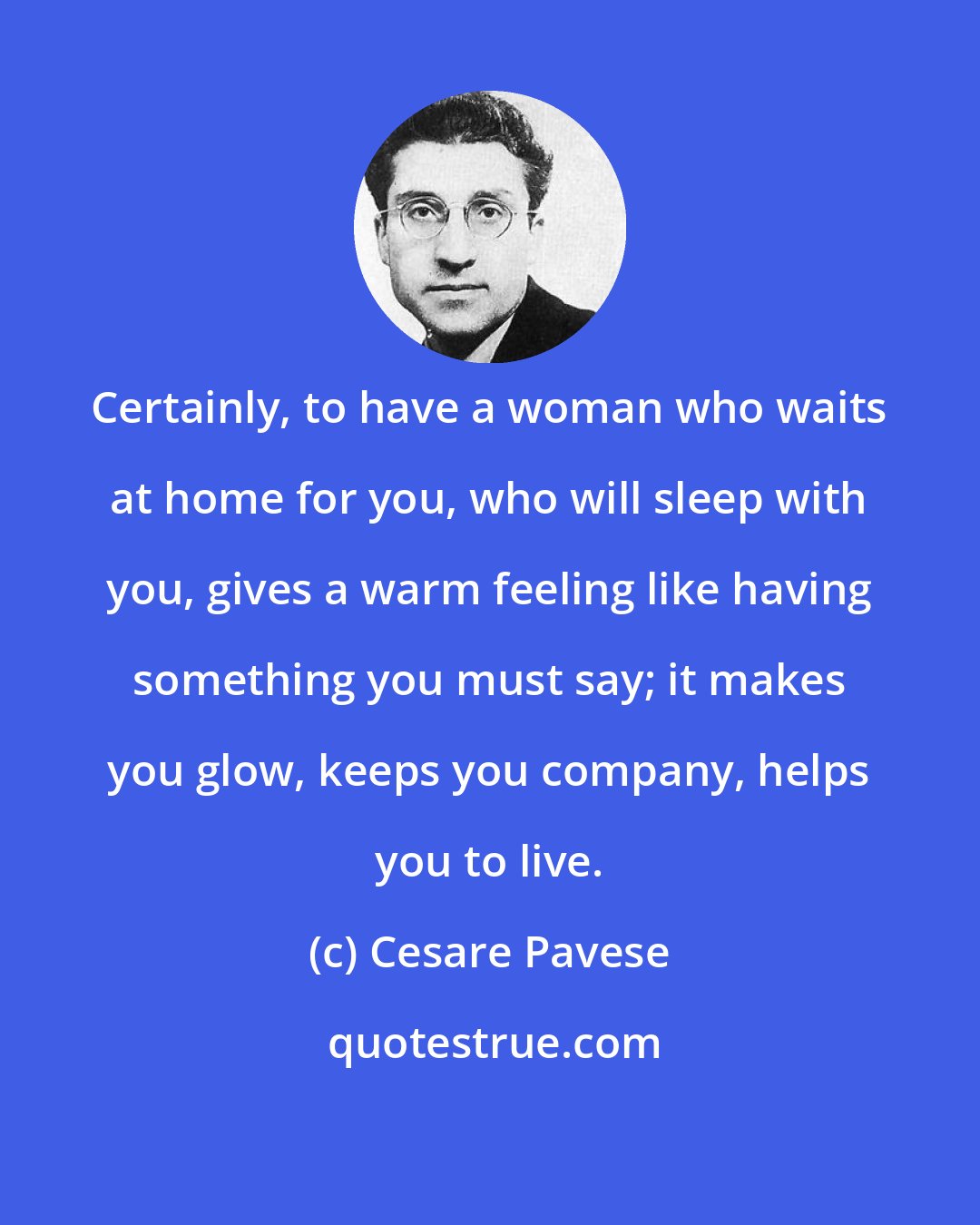 Cesare Pavese: Certainly, to have a woman who waits at home for you, who will sleep with you, gives a warm feeling like having something you must say; it makes you glow, keeps you company, helps you to live.