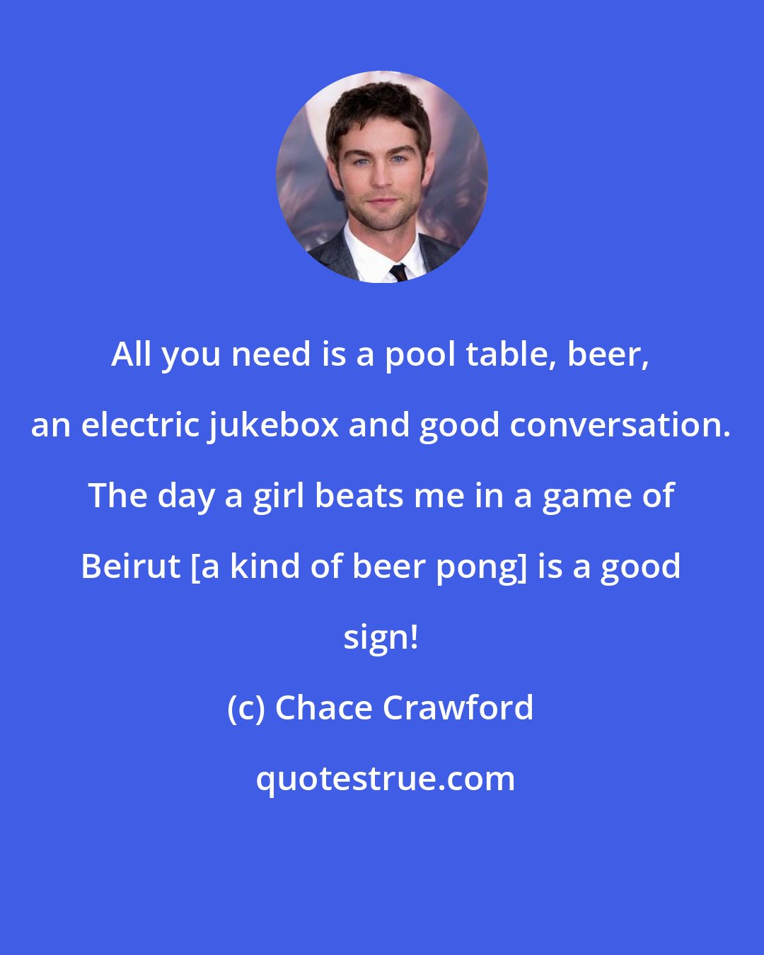 Chace Crawford: All you need is a pool table, beer, an electric jukebox and good conversation. The day a girl beats me in a game of Beirut [a kind of beer pong] is a good sign!