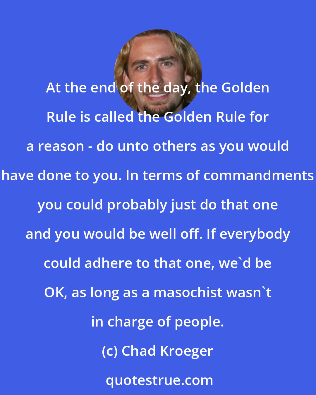Chad Kroeger: At the end of the day, the Golden Rule is called the Golden Rule for a reason - do unto others as you would have done to you. In terms of commandments you could probably just do that one and you would be well off. If everybody could adhere to that one, we'd be OK, as long as a masochist wasn't in charge of people.