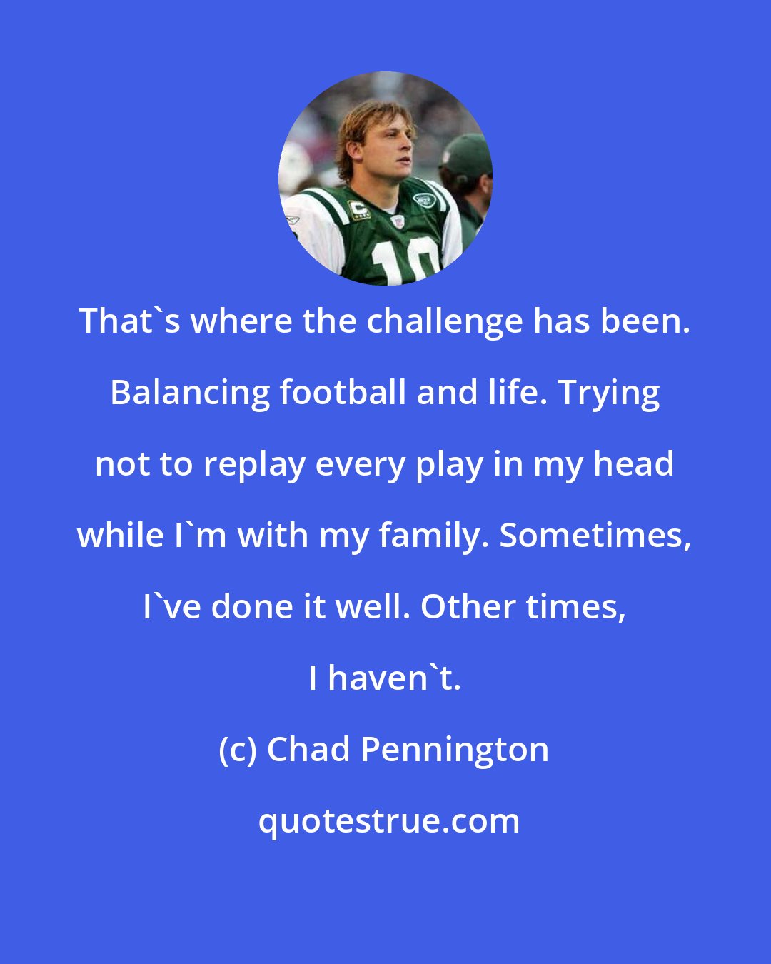 Chad Pennington: That's where the challenge has been. Balancing football and life. Trying not to replay every play in my head while I'm with my family. Sometimes, I've done it well. Other times, I haven't.