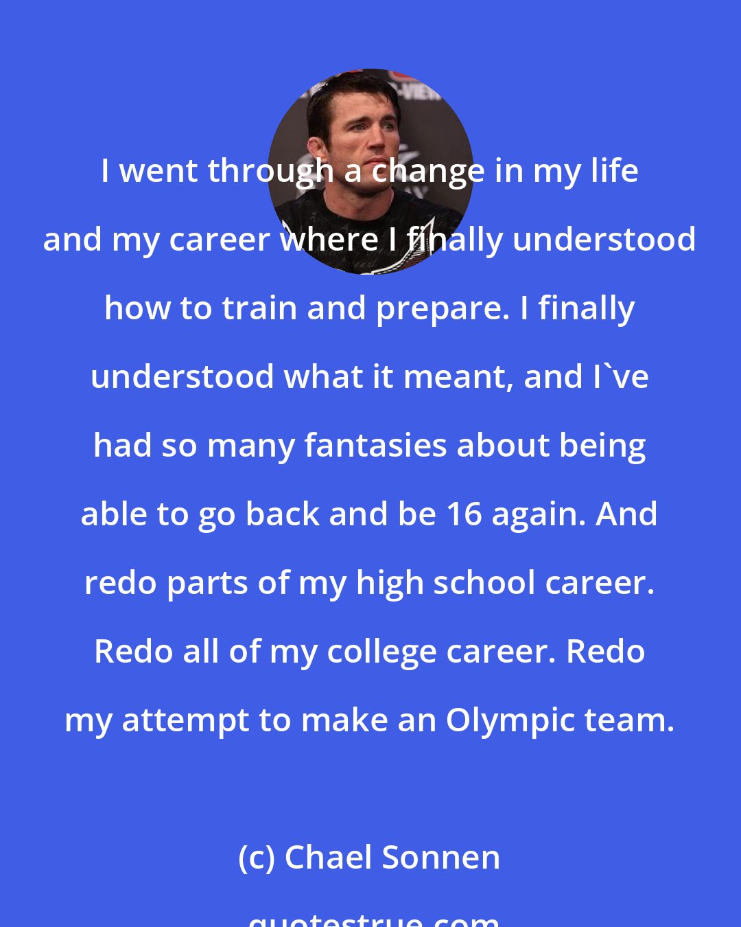 Chael Sonnen: I went through a change in my life and my career where I finally understood how to train and prepare. I finally understood what it meant, and I've had so many fantasies about being able to go back and be 16 again. And redo parts of my high school career. Redo all of my college career. Redo my attempt to make an Olympic team.
